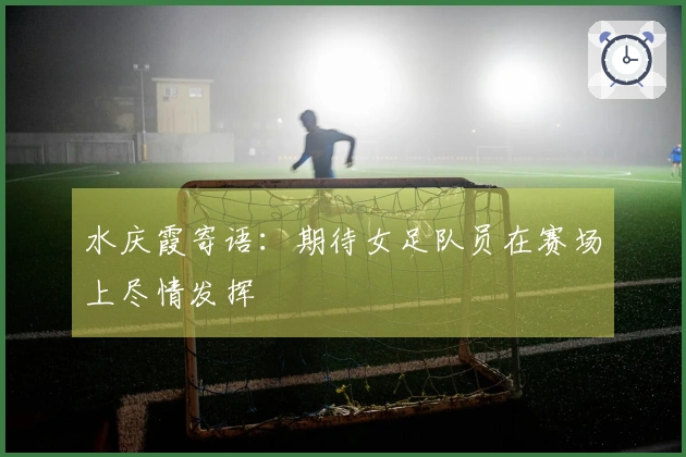 水庆霞寄语：期待女足队员在赛场上尽情发挥