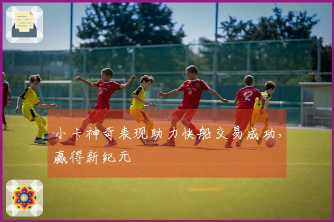 小卡神奇表现助力快船交易成功，赢得新纪元