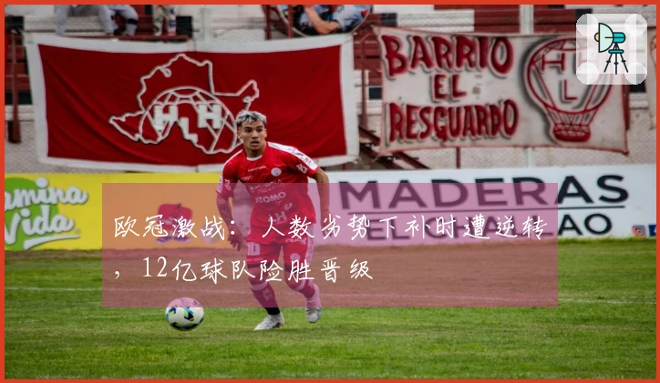 欧冠激战：人数劣势下补时遭逆转，12亿球队险胜晋级