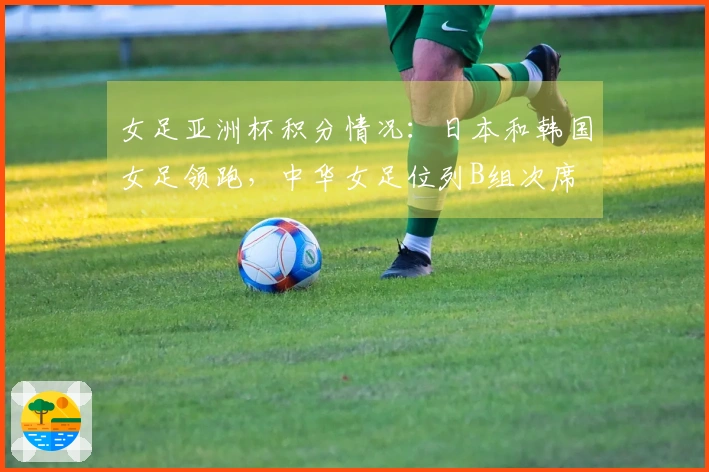 女足亚洲杯积分情况：日本和韩国女足领跑，中华女足位列B组次席