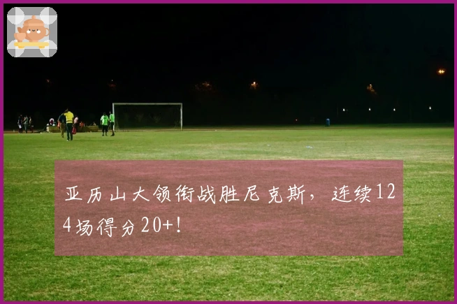 亚历山大领衔战胜尼克斯，连续124场得分20+！