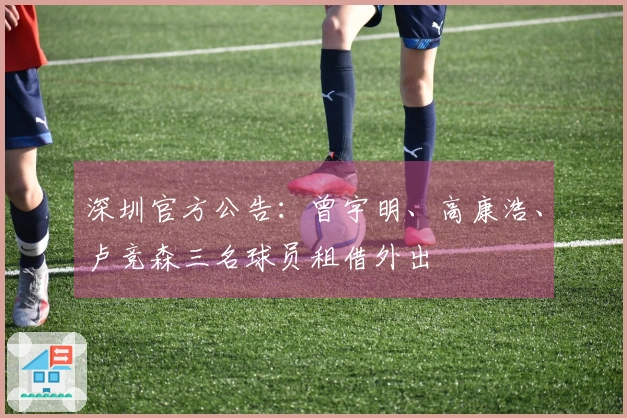 深圳官方公告：曾宇明、高康浩、卢竞森三名球员租借外出