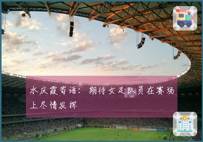 水庆霞寄语：期待女足队员在赛场上尽情发挥