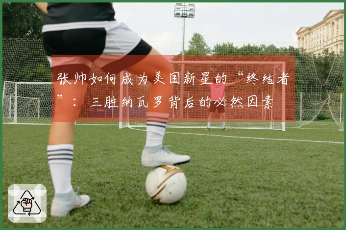张帅如何成为美国新星的“终结者”：三胜纳瓦罗背后的必然因素