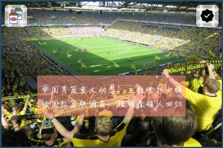 中国男篮重大动态！主教练郭士强被国际篮联调查，杨瀚森确认回归