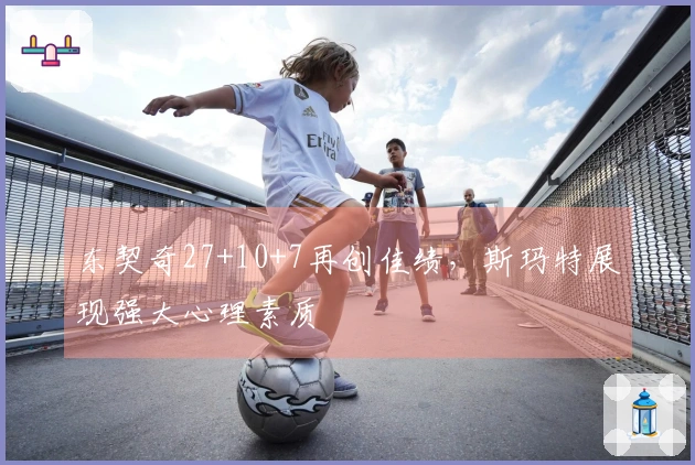 东契奇27+10+7再创佳绩，斯玛特展现强大心理素质