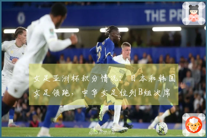 女足亚洲杯积分情况：日本和韩国女足领跑，中华女足位列B组次席