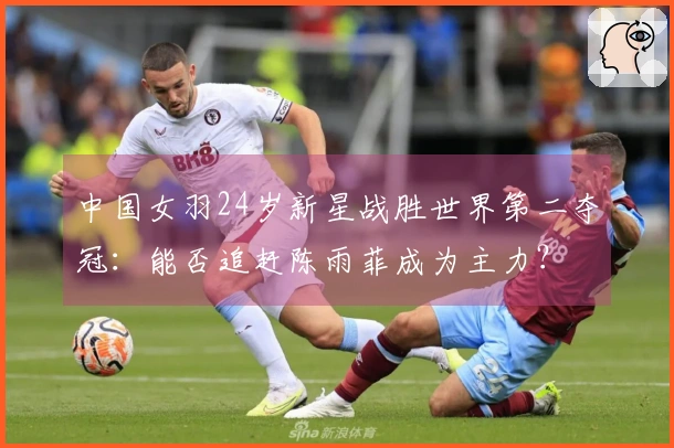 中国女羽24岁新星战胜世界第二夺冠：能否追赶陈雨菲成为主力？