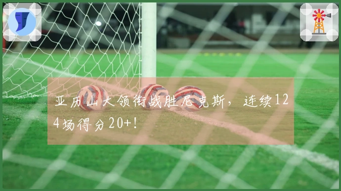 亚历山大领衔战胜尼克斯，连续124场得分20+！