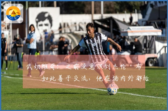 武切维奇：之前没意识到杰伦·布朗如此善于交流，他在场内外都给予了我很多支持