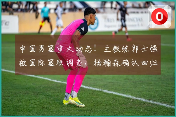 中国男篮重大动态！主教练郭士强被国际篮联调查，杨瀚森确认回归