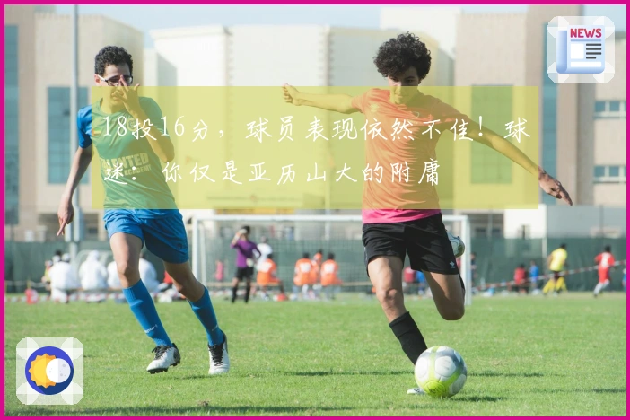 18投16分，球员表现依然不佳！球迷：你仅是亚历山大的附庸