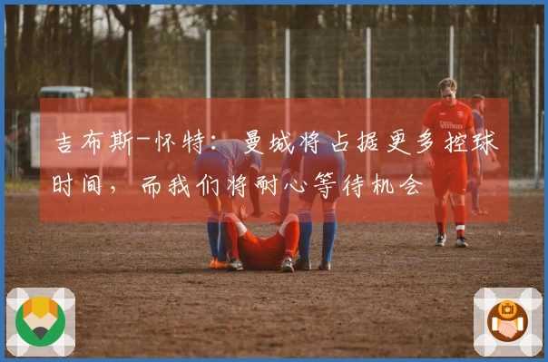 吉布斯-怀特：曼城将占据更多控球时间，而我们将耐心等待机会